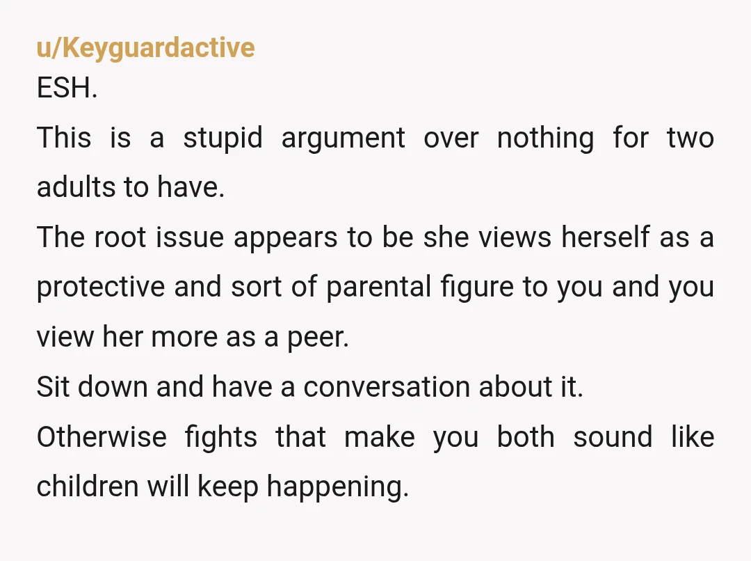 u/Keyguardactive ESH. This is a stupid argument over nothing for two adults to have. The root issue appears to be she views herself as a protective and sort of parental...
