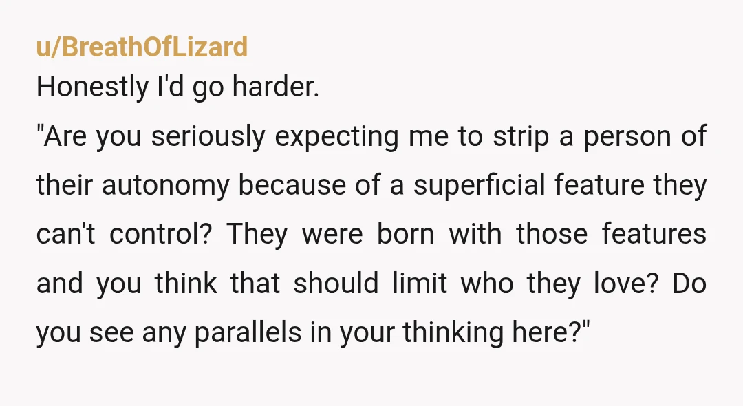 u/BreathOfLizard Honestly I'd go harder. "Are you seriously expecting me to strip a person of their autonomy because of a superficial feature they can't control? They were born with those...