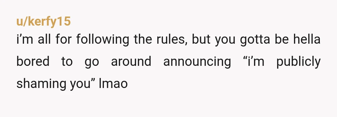 u/kerfy15
i’m all for following the rules, but you gotta be hella bored to go around announcing “i’m publicly shaming you” lmao