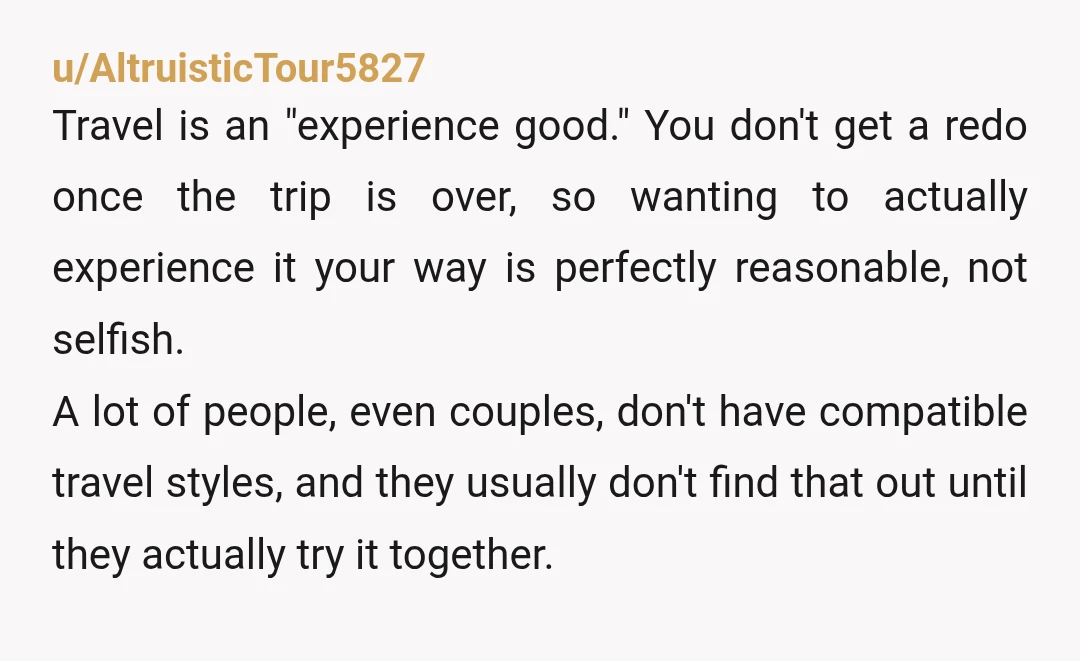 u/hypergraphia
NTA, but you could become one if you handle this badly.
There’s nothing wrong with being incompatible travelling partners, just be kind when you share the news.