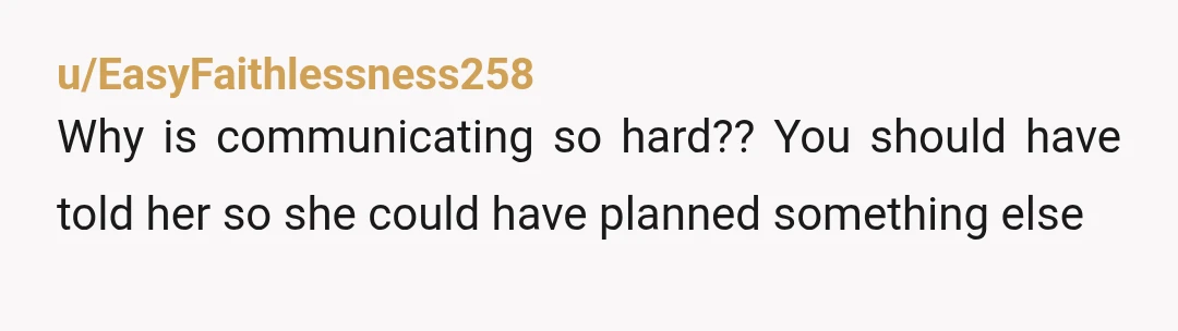 u/EasyFaithlessness258
Why is communicating so hard??  You should have told her so she could have planned something else