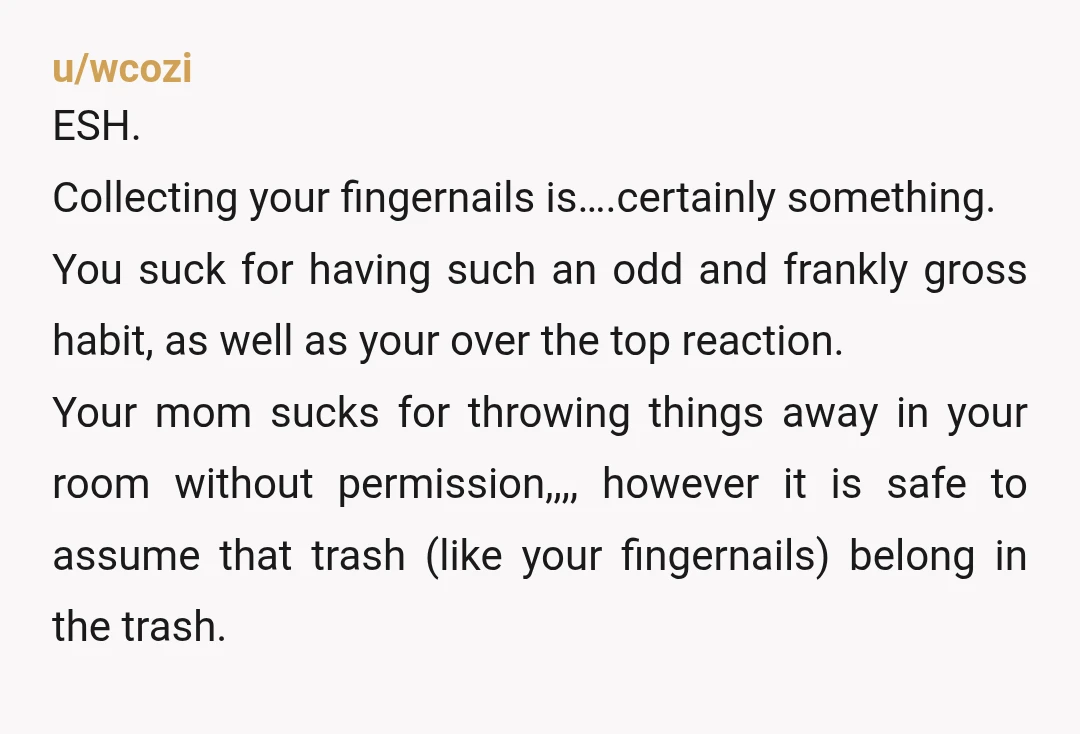 u/wcozi ESH. Collecting your fingernails is….certainly something. You suck for having such an odd and frankly gross habit, as well as your over the top reaction. Your mom sucks for...