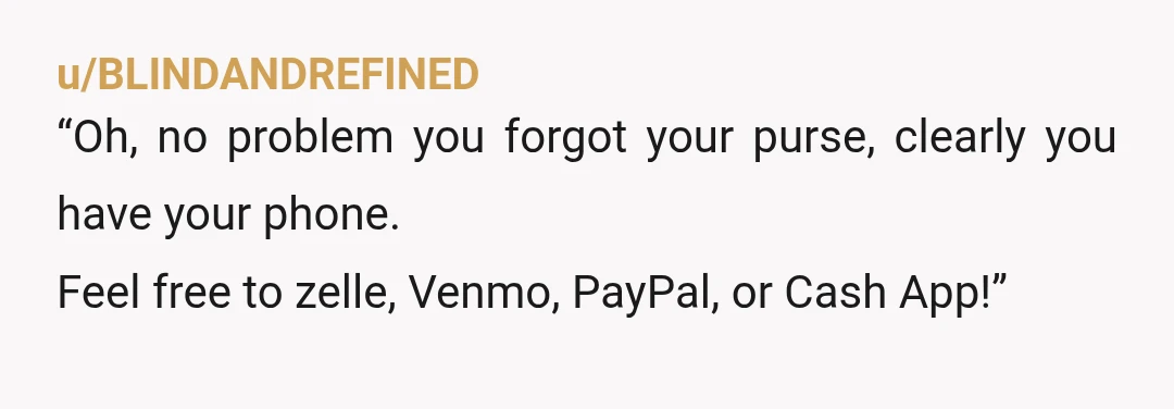 u/BLINDANDREFINED
“Oh, no problem you forgot your purse, clearly you have your phone.
Feel free to zelle, Venmo, PayPal, or Cash App!”