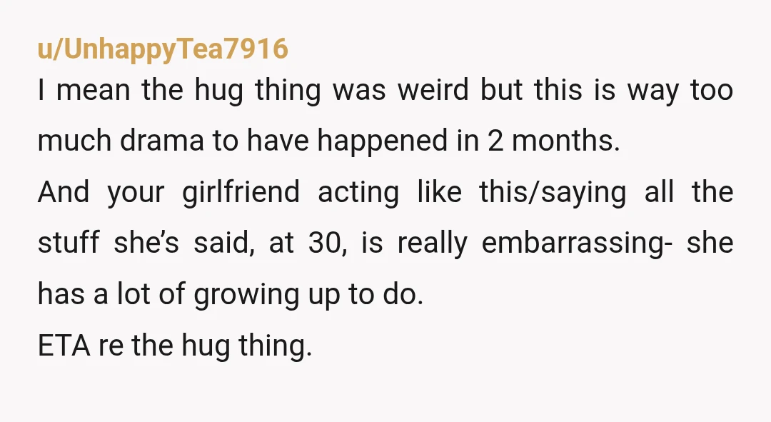 u/UnhappyTea7916 I mean the hug thing was weird but this is way too much drama to have happened in 2 months. And your girlfriend acting like this/saying all the stuff...