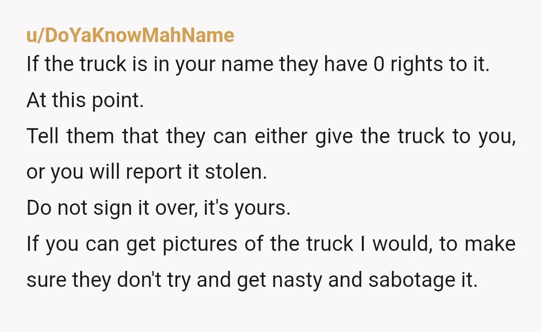 u/DoYaKnowMahName If the truck is in your name they have 0 rights to it. At this point. Tell them that they can either give the truck to you, or you...