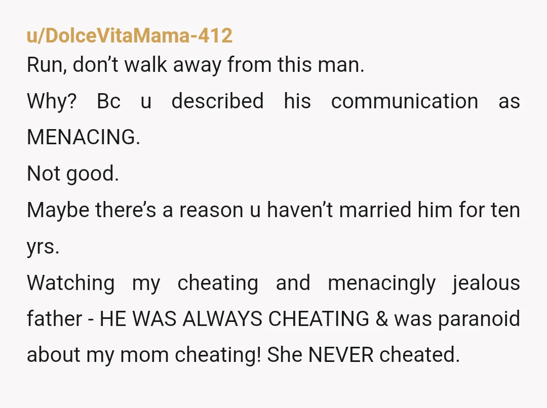 u/DolceVitaMama-412 Run, don’t walk away from this man. Why? Bc u described his communication as MENACING. Not good. Maybe there’s a reason u haven’t married him for ten yrs. Watching...