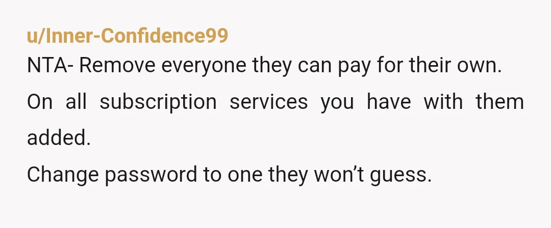 u/Inner-Confidence99
NTA- Remove everyone they can pay for their own.
On all subscription services you have with them added.
Change password to one they won’t guess.