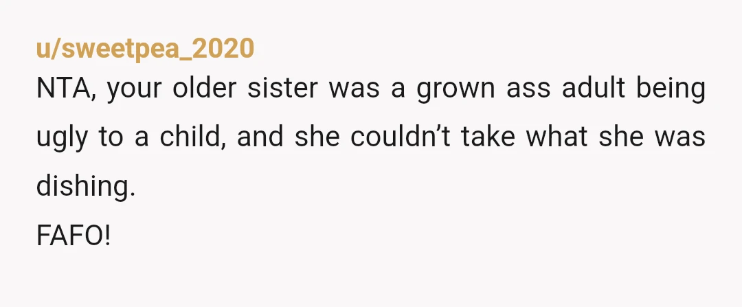 u/sweetpea_2020
NTA, your older sister was a grown ass adult being ugly to a child, and she couldn’t take what she was dishing.
FAFO!