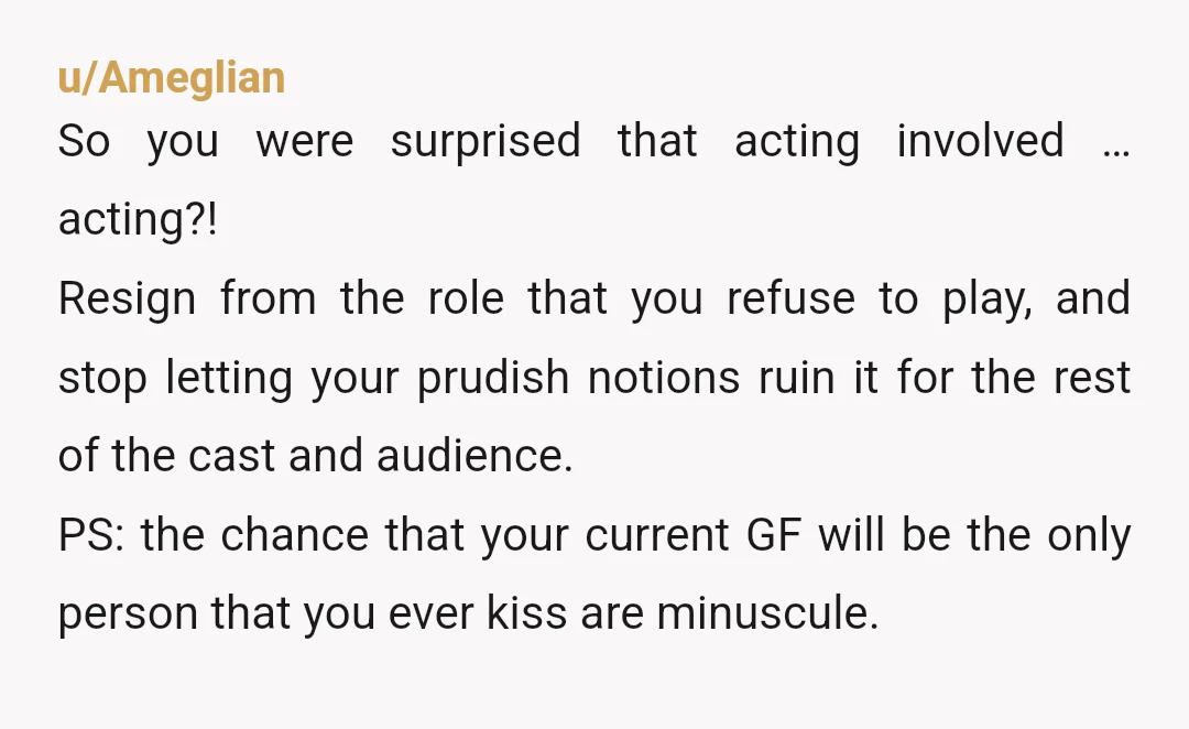u/Ameglian So you were surprised that acting involved … acting?! Resign from the role that you refuse to play, and stop letting your prudish notions ruin it for the rest...
