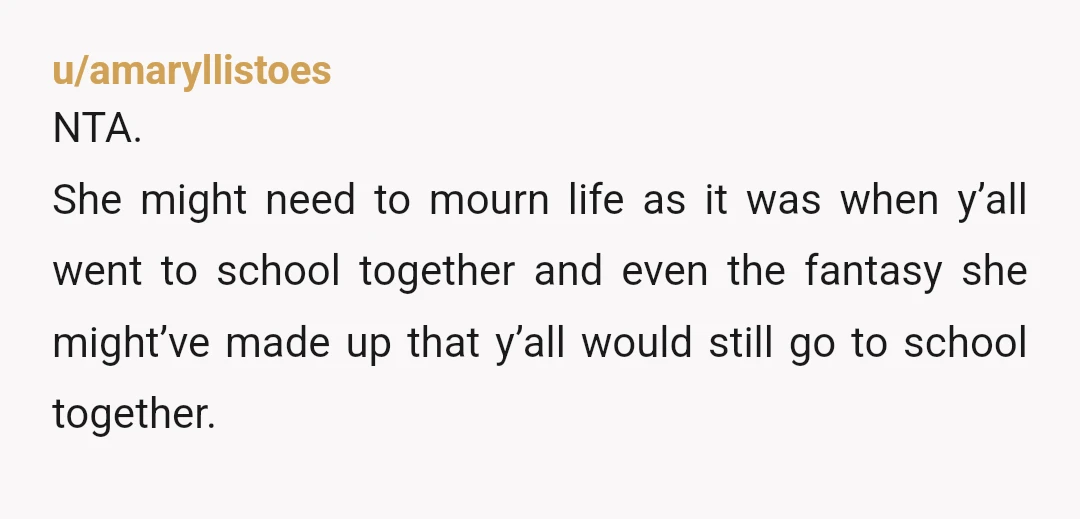u/amaryllistoes NTA. She might need to mourn life as it was when y’all went to school together and even the fantasy she might’ve made up that y’all would still go...