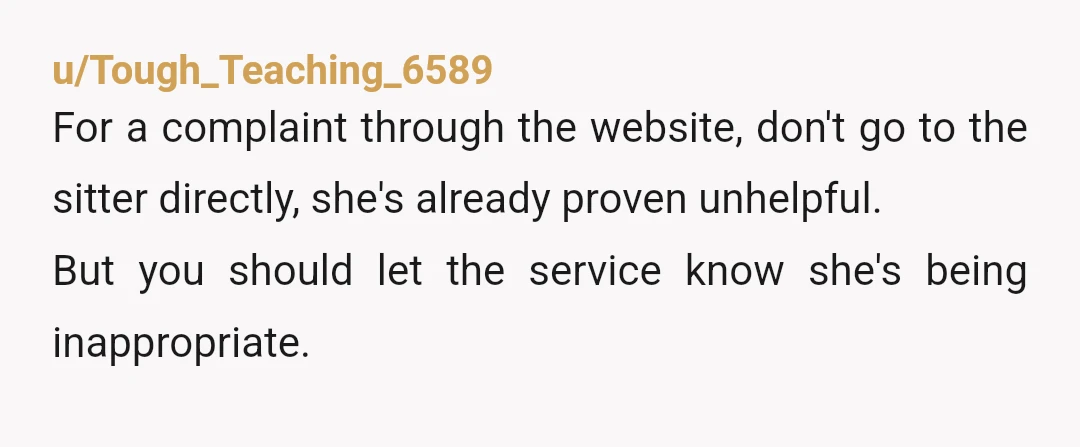u/Tough_Teaching_6589
For a complaint through the website, don't go to the sitter directly, she's already proven unhelpful.
But you should let the service know she's being inappropriate.