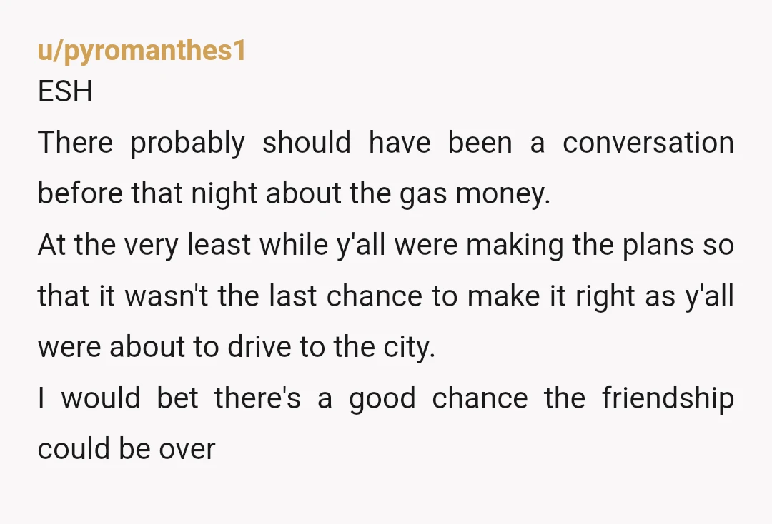 u/pyromanthes1 ESH There probably should have been a conversation before that night about the gas money. At the very least while y'all were making the plans so that it wasn't...