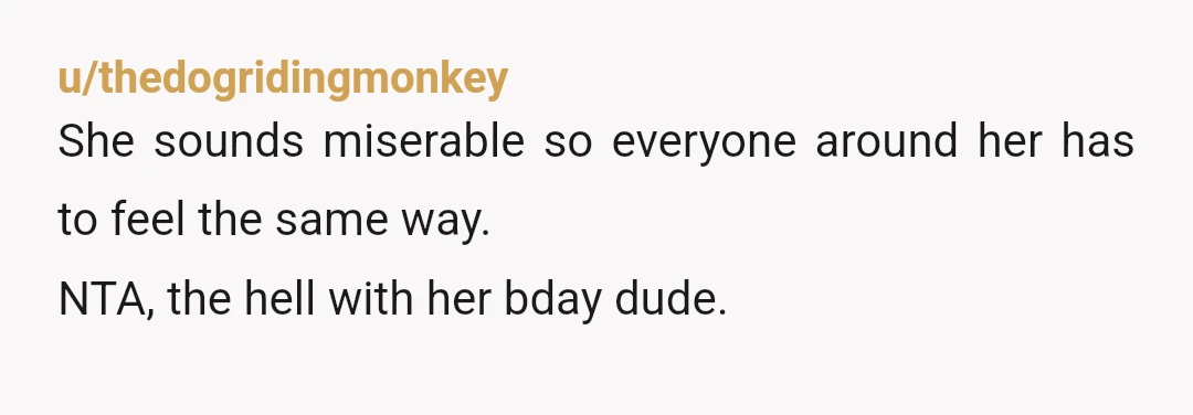 u/thedogridingmonkey
She sounds miserable so everyone around her has to feel the same way.
NTA, the hell with her bday dude.