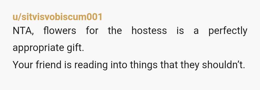 u/sitvisvobiscum001
NTA, flowers for the hostess is a perfectly appropriate gift.
Your friend is reading into things that they shouldn’t.