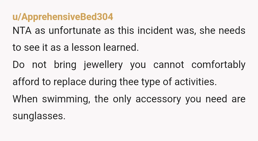 u/ApprehensiveBed304 NTA as unfortunate as this incident was, she needs to see it as a lesson learned. Do not bring jewellery you cannot comfortably afford to replace during thee type...