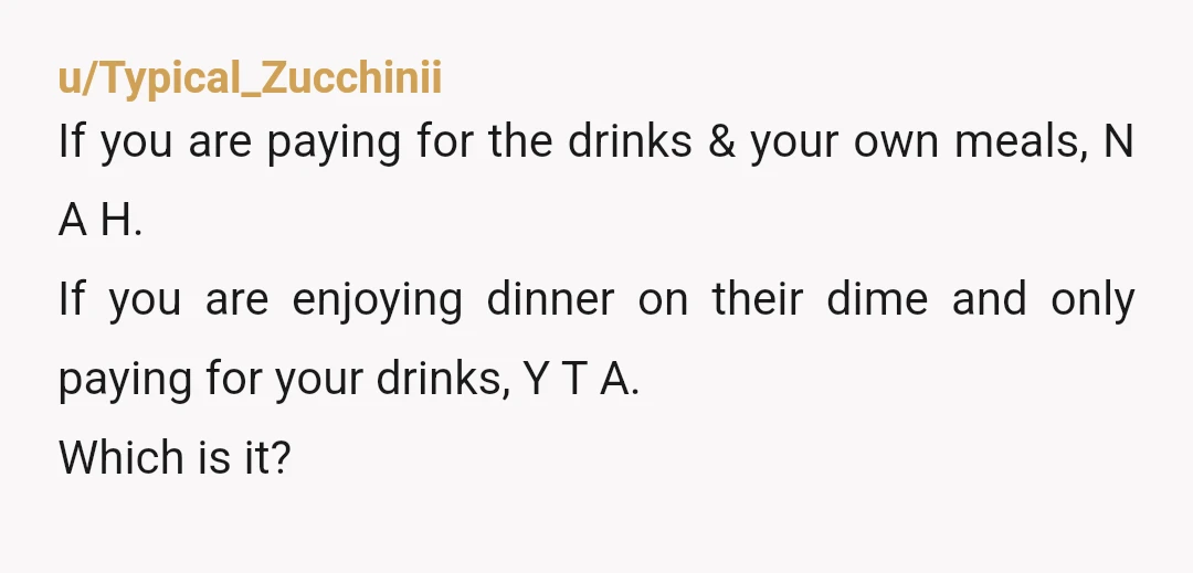 u/Typical_Zucchinii If you are paying for the drinks & your own meals, N A H. If you are enjoying dinner on their dime and only paying for your drinks, Y...