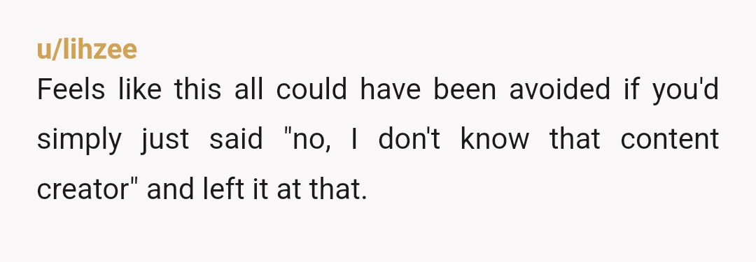 u/lihzee
Feels like this all could have been avoided if you'd simply just said "no, I don't know that content creator" and left it at that.