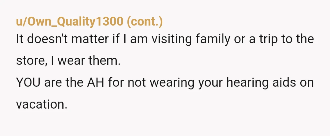 u/Important-Put1865 YTA No one wants to yell all the time at you. They quit trying to talk to you because you weren't wearing your hearing aids. You chose not to...
