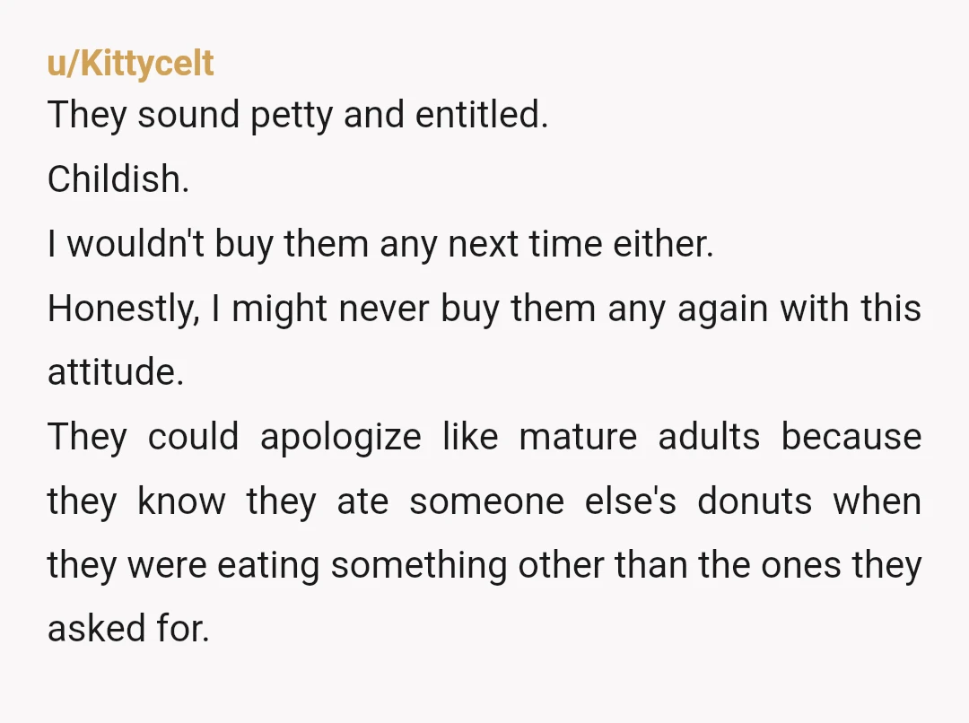 u/Kittycelt They sound petty and entitled. Childish. I wouldn't buy them any next time either. Honestly, I might never buy them any again with this attitude. They could apologize like...