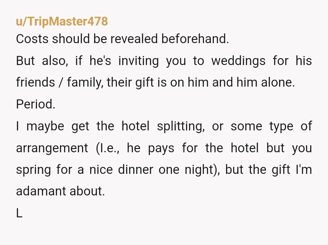 u/TripMaster478 Costs should be revealed beforehand. But also, if he's inviting you to weddings for his friends / family, their gift is on him and him alone. Period. I maybe...