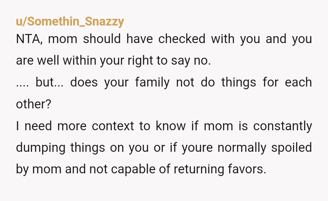 u/Somethin_Snazzy NTA, mom should have checked with you and you are well within your right to say no. .... but... does your family not do things for each other? I...