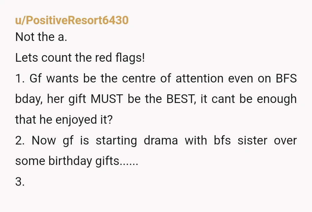 u/PositiveResort6430 Not the a. Lets count the red flags! 1. Gf wants be the centre of attention even on BFS bday, her gift MUST be the BEST, it cant be...