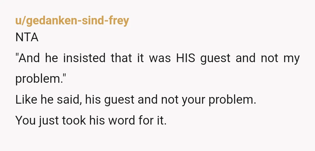 u/gedanken-sind-frey
NTA
"And he insisted that it was HIS guest and not my problem."
Like he said, his guest and not your problem.
You just took his word for it.