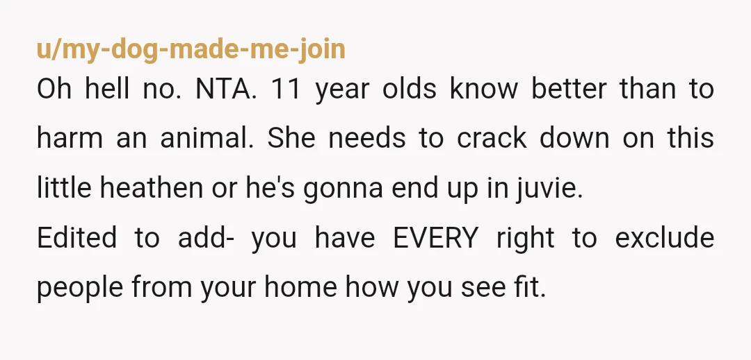 u/my-dog-made-me-join Oh hell no. NTA. 11 year olds know better than to harm an animal. She needs to crack down on this little heathen or he's gonna end up in...
