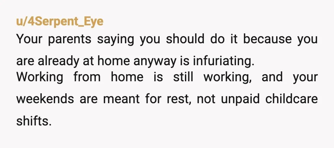 u/4Serpent_Eye Your parents saying you should do it because you are already at home anyway is infuriating. Working from home is still working, and your weekends are meant for rest,...