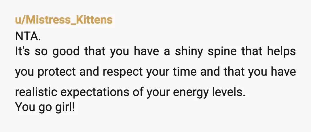 u/Mistress_Kittens NTA. It's so good that you have a shiny spine that helps you protect and respect your time and that you have realistic expectations of your energy levels. You...