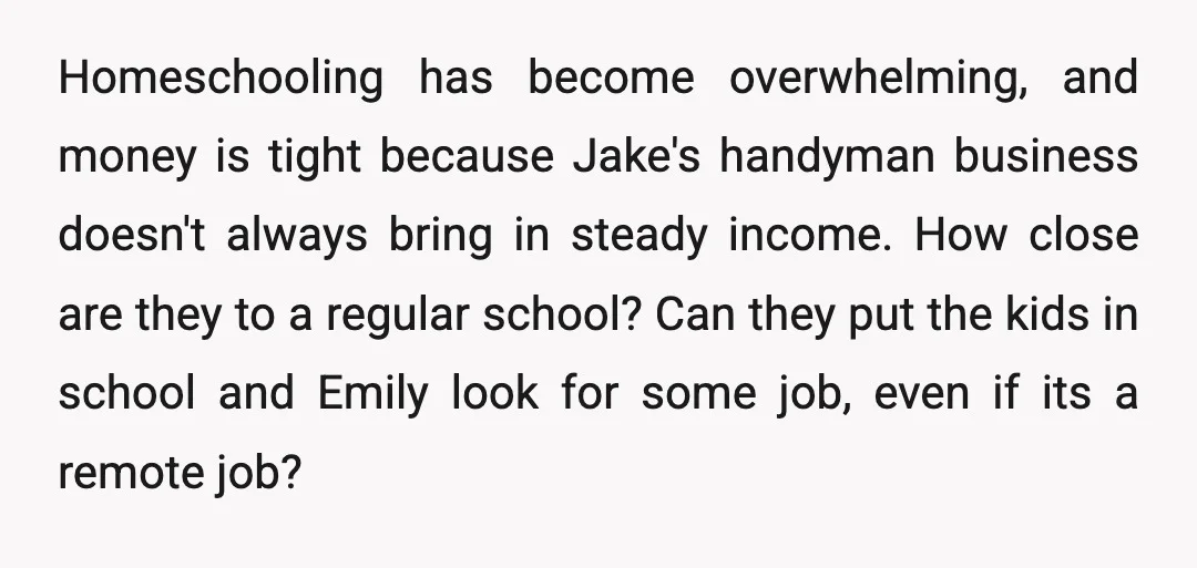 Homeschooling has become overwhelming, and money is tight because Jake's handyman business doesn't always bring in steady income. How close are they to a regular school?   Can they put...