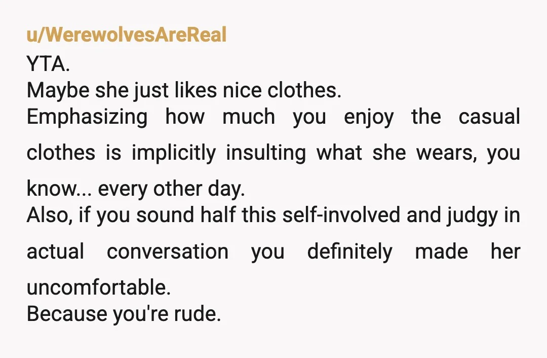 u/WerewolvesAreReal YTA. Maybe she just likes nice clothes. Emphasizing how much you enjoy the casual clothes is implicitly insulting what she wears, you know... every other day. Also, if you...