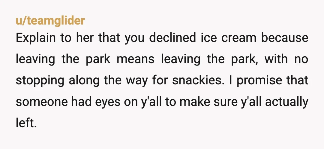 u/teamglider Explain to her that you declined ice cream because leaving the park means leaving the park, with no stopping along the way for snackies. I promise that someone had...