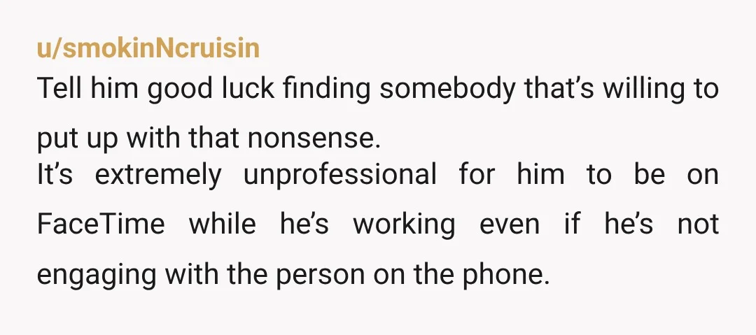 u/smokinNcruisin Tell him good luck finding somebody that’s willing to put up with that nonsense. It’s extremely unprofessional for him to be on FaceTime while he’s working even if he’s...