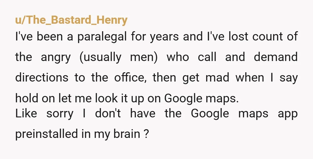 u/The_Bastard_Henry I've been a paralegal for years and I've lost count of the angry (usually men) who call and demand directions to the office, then get mad when I say...