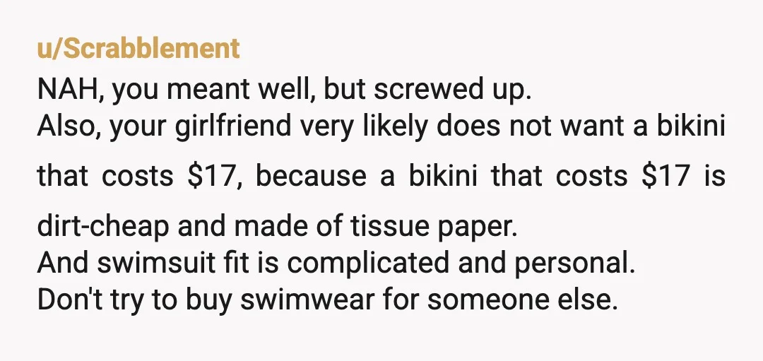 u/Scrabblement NAH, you meant well, but screwed up. Also, your girlfriend very likely does not want a bikini that costs $17, because a bikini that costs $17 is dirt-cheap and...