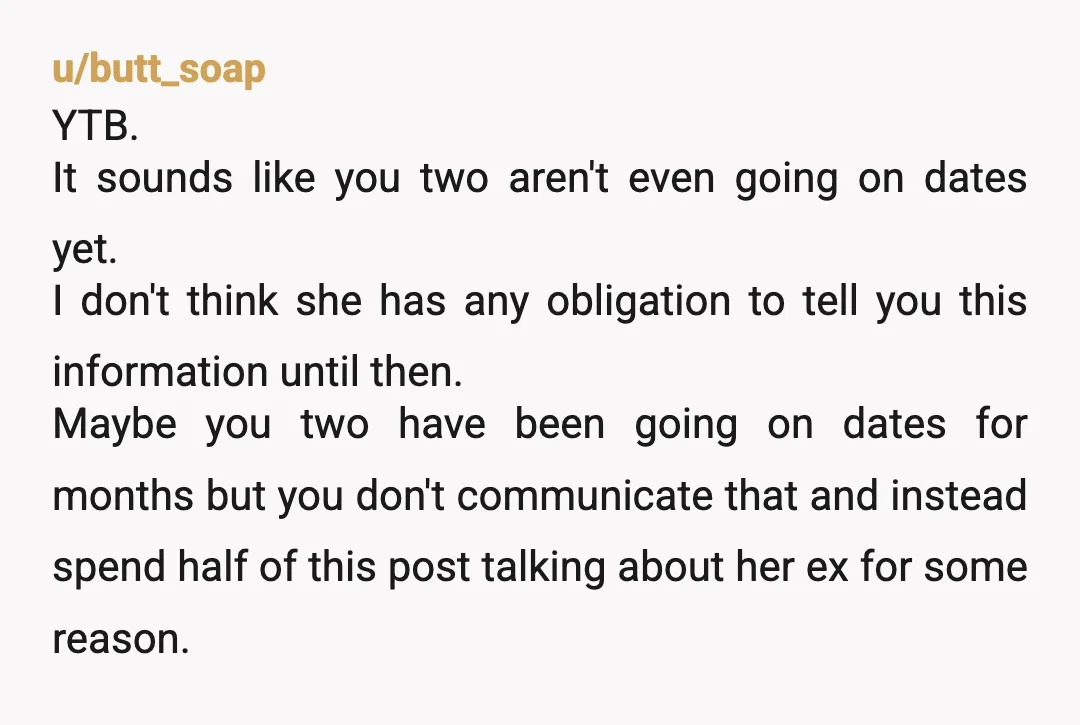 u/butt_soap YTB. It sounds like you two aren't even going on dates yet. I don't think she has any obligation to tell you this information until then. Maybe you two...