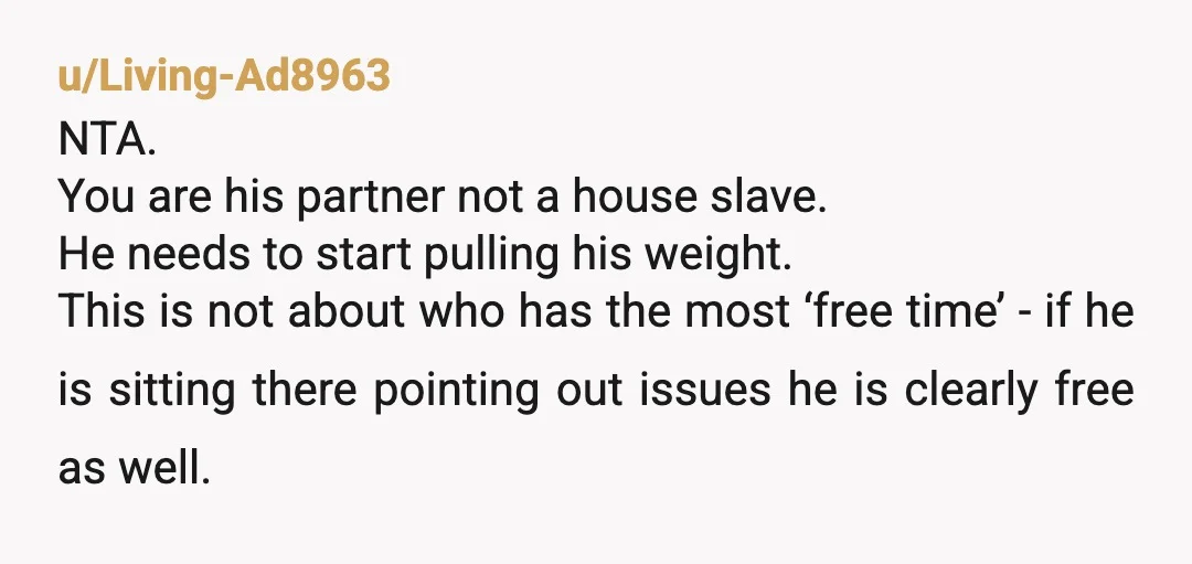 u/Living-Ad8963 NTA. You are his partner not a house slave. He needs to start pulling his weight. This is not about who has the most ‘free time’ - if he...