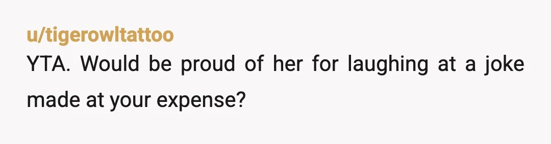 u/tigerowltattoo
YTA. Would be proud of her for laughing at a joke made at your expense?