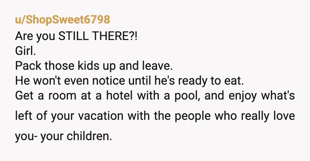 u/ShopSweet6798 Are you STILL THERE?! Girl. Pack those kids up and leave. He won't even notice until he's ready to eat. Get a room at a hotel with a pool,...