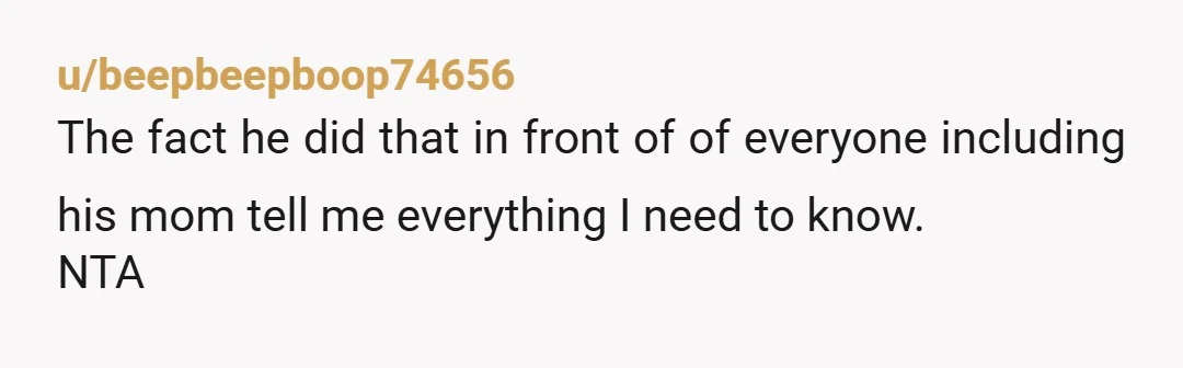 u/beepbeepboop74656
The fact he did that in front of of everyone including his mom tell me everything I need to know.
NTA