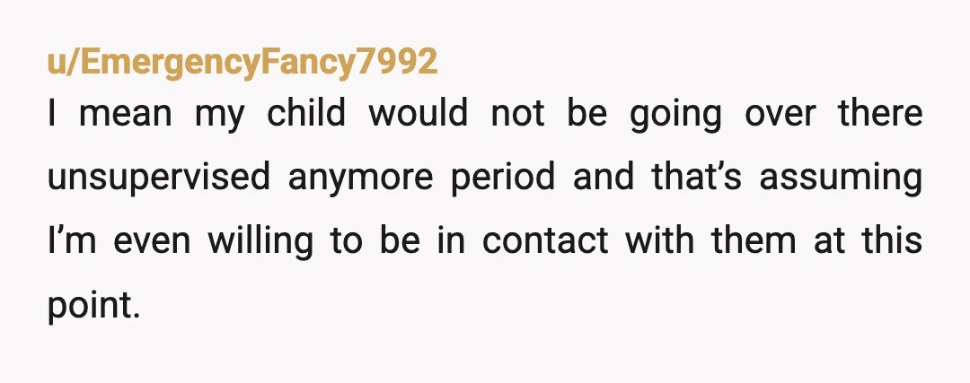 u/EmergencyFancy7992
I mean my child would not be going over there unsupervised anymore period and that’s assuming I’m even willing to be in contact with them at this point.