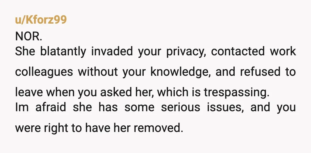 u/Kforz99 NOR. She blatantly invaded your privacy, contacted work colleagues without your knowledge, and refused to leave when you asked her, which is trespassing. Im afraid she has some serious...