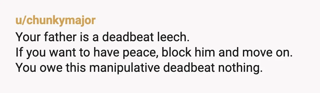 u/chunkymajor
Your father is a deadbeat leech.
If you want to have peace, block him and move on.
You owe this manipulative deadbeat nothing.Â
