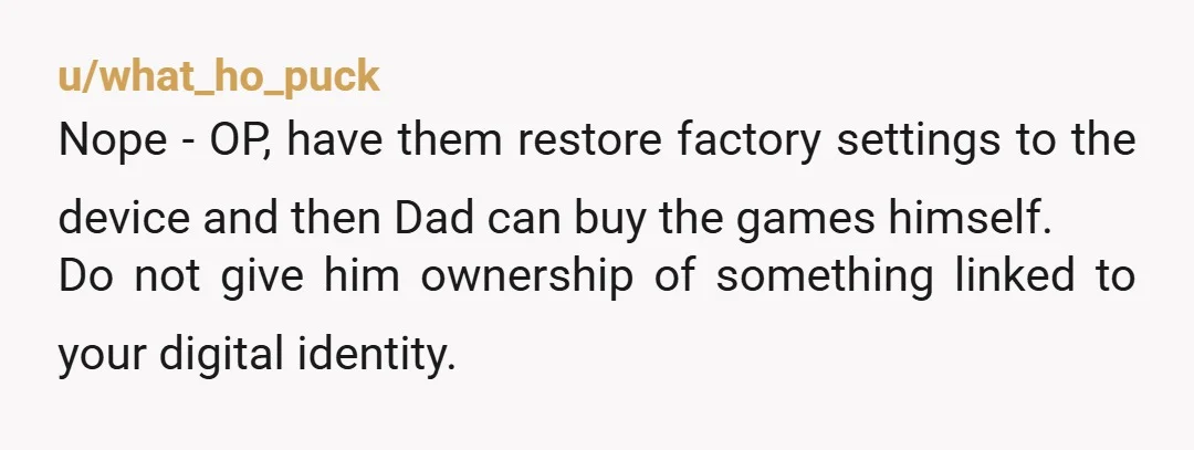 u/what_ho_puck Nope - OP, have them restore factory settings to the device and then Dad can buy the games himself. Do not give him ownership of something linked to your...
