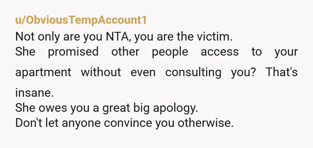 u/ObviousTempAccount1 Not only are you NTA, you are the victim. She promised other people access to your apartment without even consulting you? That's insane. She owes you a great big...