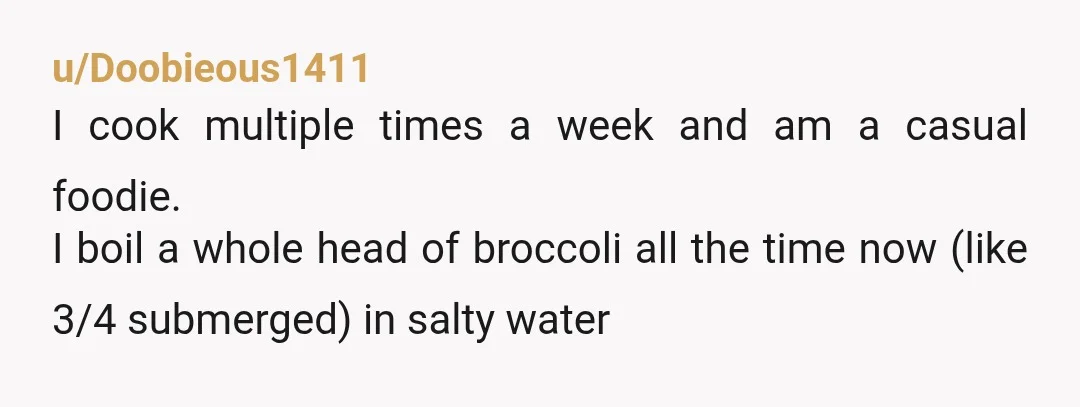 u/Doobieous1411 I cook multiple times a week and am a casual foodie. I boil a whole head of broccoli all the time now (like 3/4 submerged) in salty water 10...