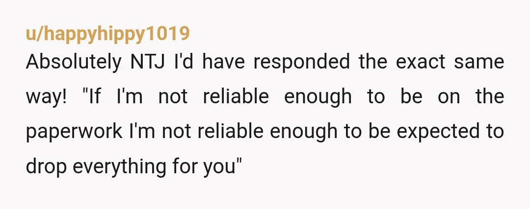 u/happyhippy1019 Absolutely NTJ I'd have responded the exact same way! "If I'm not reliable enough to be on the paperwork I'm not reliable enough to be expected to drop everything...
