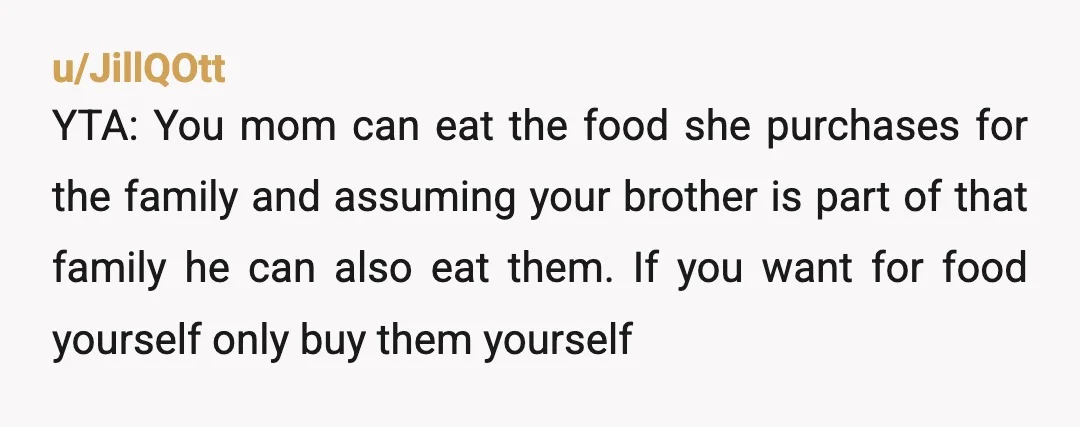 u/JillQOtt YTA: You mom can eat the food she purchases for the family and assuming your brother is part of that family he can also eat them. If you want...