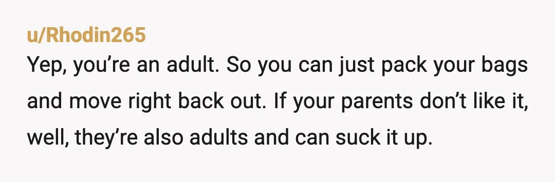 u/Rhodin265 Yep, you’re an adult.  So you can just pack your bags and move right back out.  If your parents don’t like it, well, they’re also adults and can suck...